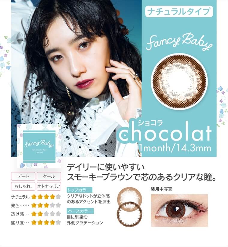 村田倫子・中田クルミ・瀬戸あゆみ・Unaイメージモデルカラコン Fancy Baby ファンシーベイビー|ナチュラルタイプ chocolat ショコラ 1month/14.3mm デイリーに使いやすいスモーキーブラウンで芯のあるクリアな瞳。・トップカラー クリアなドットが立体感 のあるアクセントを演出・ベースカラー 目に馴染む外側グラデーション