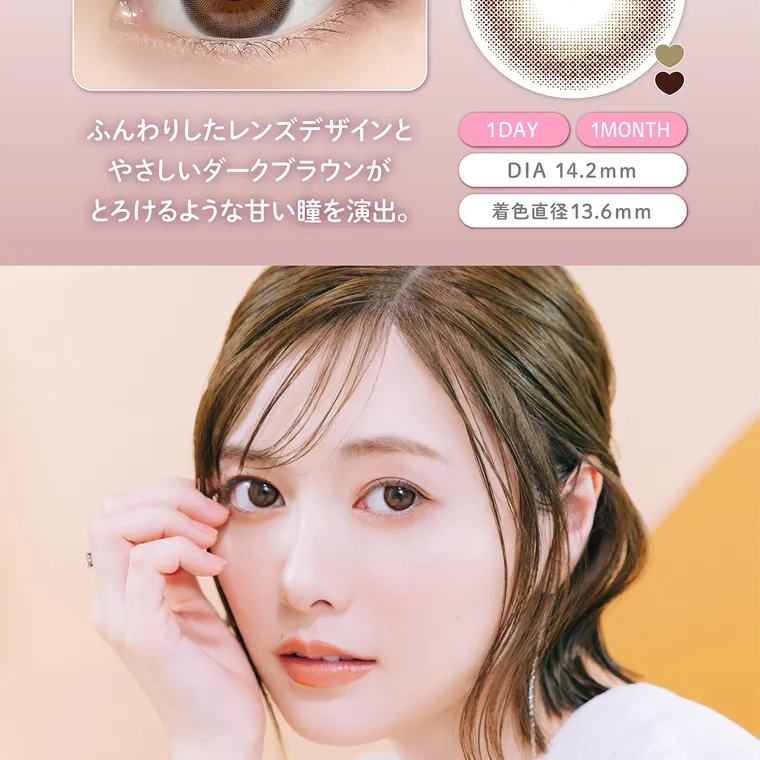 白石麻衣(まいやん)イメージモデル【フェリアモマンスリー／feliamo monthly】｜ふんわりしたレンズデザインと や さしいダークブラウンが とろけるような甘い瞳を演出。 1 DAY 1MONTH DIA 14.2mm 着色直径13.6mm 
