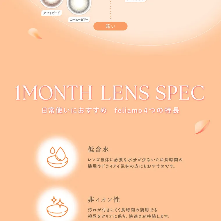 白石麻衣(まいやん)イメージモデル【フェリアモマンスリー／feliamo monthly】｜1MONTH LENS SPEC 日常使いにおすすめ feliamo4つの特長 低含水 レンズ自体に必要な水分が少ないため長時間の装用やドライアイ気味の方にもおすすめです。 非イオン性 汚れが付きにくく長時間の装用でも視界をクリアに保ち快適さが持続します。