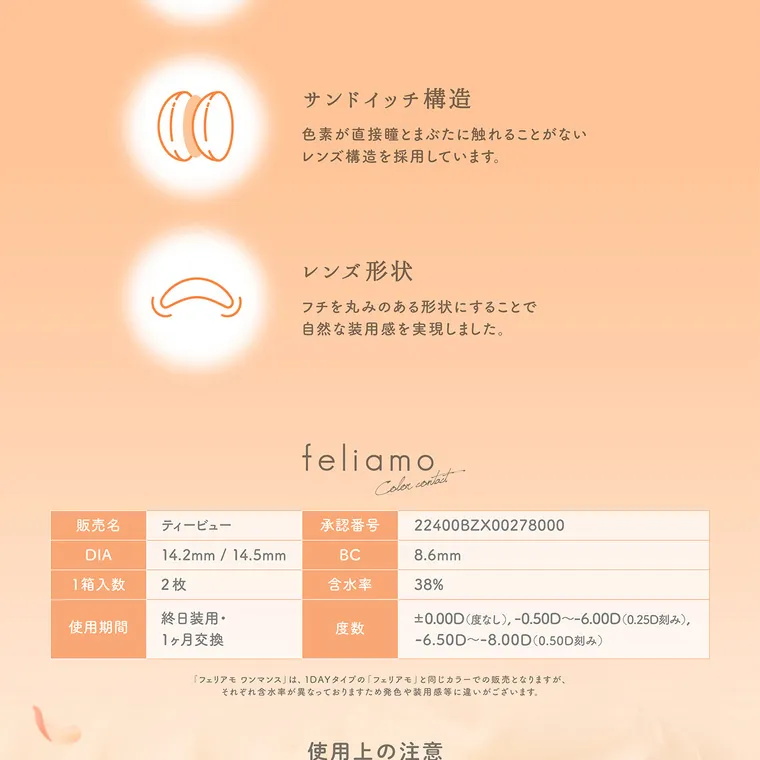 白石麻衣(まいやん)イメージモデル【フェリアモマンスリー／feliamo monthly】｜ サンドイッチ構造 色素が直接瞳とまぶたに触れることがない レンズ構造を採用しています。 レンズ形状 フチを丸みのある形状にすることで自然な装用感を実現しました。 feliamo Color contact 販売名 ティービュー 承認番号 22400BZX00278000 DIA 1箱入数 2枚 14.2mm/14.5mm BC 8.6mm 含水率 38% 終 日装用・ 使用期間 度数 1ヶ月交換 0.00D (度なし), -0 .50D~-6.00D(0.25D刻み), -6.50D ~- 8 . 00D( 0.50D 刻 み ) 「フェリアモ ワンマンス」 は、 1DAYタイプの「フェリアモ」と同じカラーでの販売となりますが、それぞれ含水率が異なっておりますため発色や装用感等に違い がございます。 