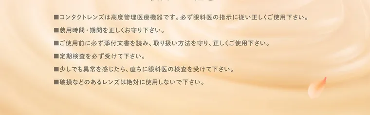 白石麻衣(まいやん)イメージモデル【フェリアモマンスリー／feliamo monthly】｜使用上の注意 ■コンタクトレンズは高度管理医療機器です。 必ず眼科医の指示に従い正しくご使用下さい。 ■装用時間・期間を正しくお守り下さい。 ■ご使用前に必ず添付文書を読み、 取り扱い方法を守り、正しくご使用下さい。 ■定期検査を必ず受けて下さい。 ■少しでも異常を感じたら、直ちに眼科医の検査を受けて下さい。 ■破損などのあるレンズは絶対に使用しないで下さい。