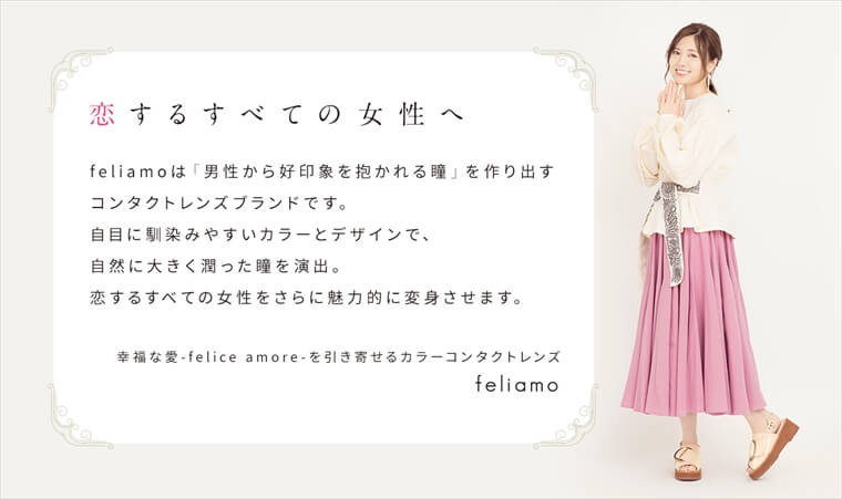 白石麻衣イメージモデルカラコン feliamo -フェリアモ|<恋するすべての女性へ>feliamo は「男性から好印象を抱かれる瞳」を作り出すコンタクトレンズブランドです。自目に馴染みやすいカラーとデザインで、自然に大きく潤った瞳を演出。恋するすべての女性をさらに魅力的に変身させます。幸福な愛 - felice amore - を引き寄せるカラーコンタクトレンズ。