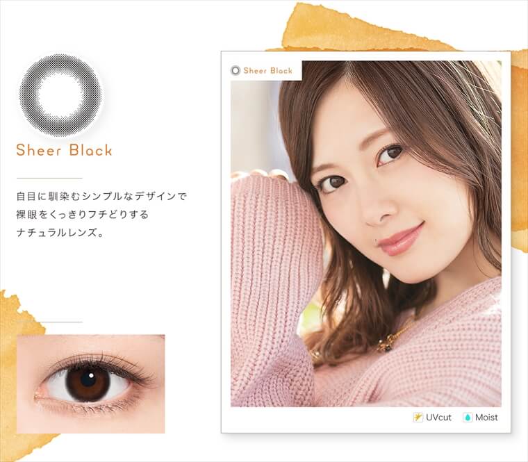 白石麻衣イメージモデルカラコン feliamo -フェリアモ|<Sheer Black>自目に馴染むシンプルなデザインで裸眼をくっきりフチどりするナチュラルレンズ。