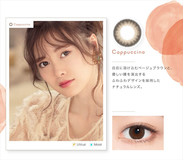 白石麻衣イメージモデルカラコン feliamo -フェリアモ|<Cappuccino>自目に溶け込むベージュブラウンと、優しい瞳を演出するふわふわデザインを採用したナチュラルレンズ。