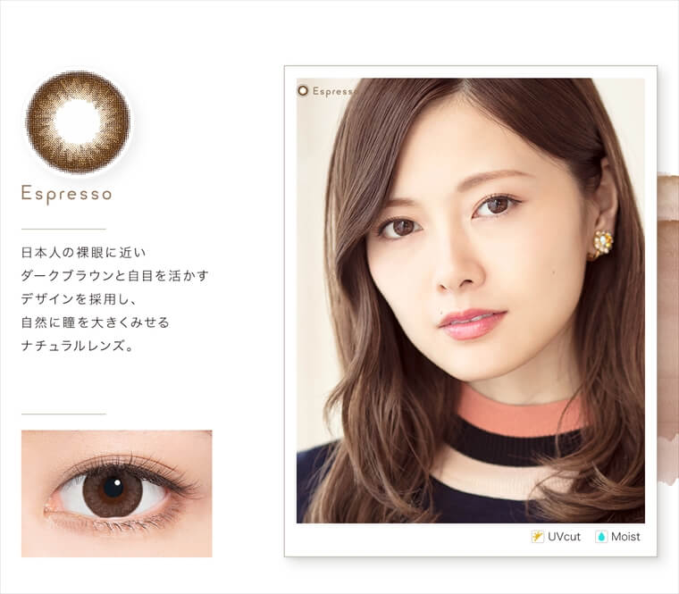 白石麻衣イメージモデルカラコン feliamo -フェリアモ|<Espresso>日本人の裸眼に近いダークブラウンと自目を活かすデザインを採用し、自然に瞳を大きくみせる ナチュラルレンズ。