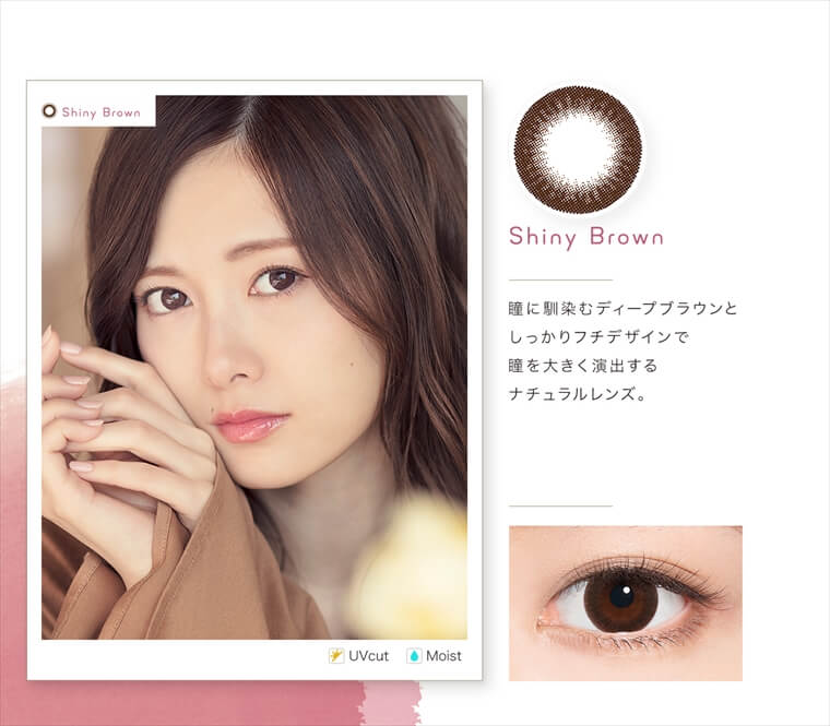 白石麻衣イメージモデルカラコン feliamo -フェリアモ|<Shiny Brown>瞳に馴染むディープブラウンとしっかりフチデザインで瞳を大きく演出するナチュラルレンズ。