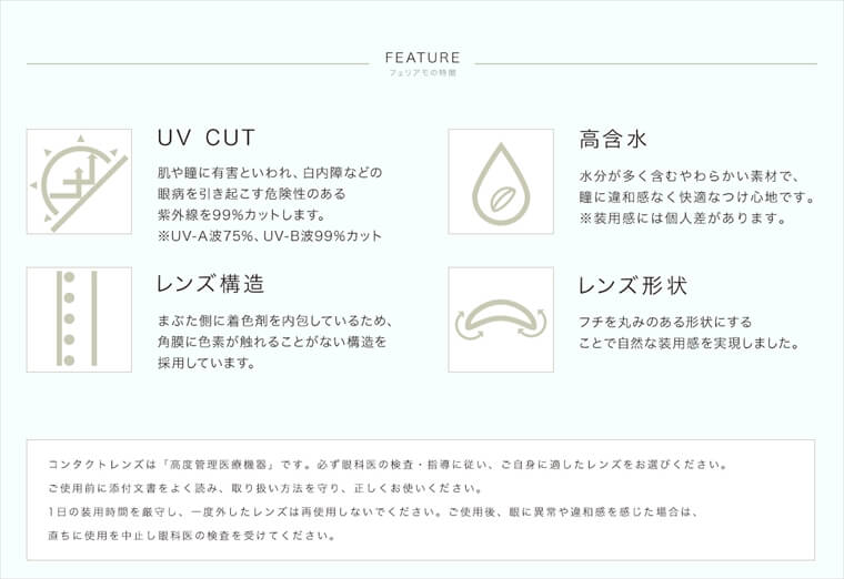 白石麻衣イメージモデルカラコン feliamo -フェリアモ|<FEATURE フェリアモの特徴>「UV CUT」肌や瞳に有害といわれ、白内障などの眼病を引き起こす危険性のある紫外線を99%カットします。※UV-A波75%、UV-B波99%カット「高含水」水分が多く含むやわらかい素材で、瞳に違和感なく快適なつけ心地です。※装用感には個人差があります。<レンズ構造」まぶた側に着色剤を内包しているため、角膜に色素が触れることがない構造を 採用しています。<レンズ形状」フチを丸みのある形状にすることで自然な装用感を実現しました。コンタクトレンズは「高度管理医療機器」です。必ず眼科医の検査・指導に従い、ご自身に適したレンズをお選びください。ご使用前に添付文書をよく読み、取り扱い方法を守り、正しくお使いください。1日の装用時間を厳守し、一度外したレンズは再使用しないでください。ご使用後、眼に異常や違和感を感じた場合は、直ちに使用を中止し眼科医の検査を受けてください。