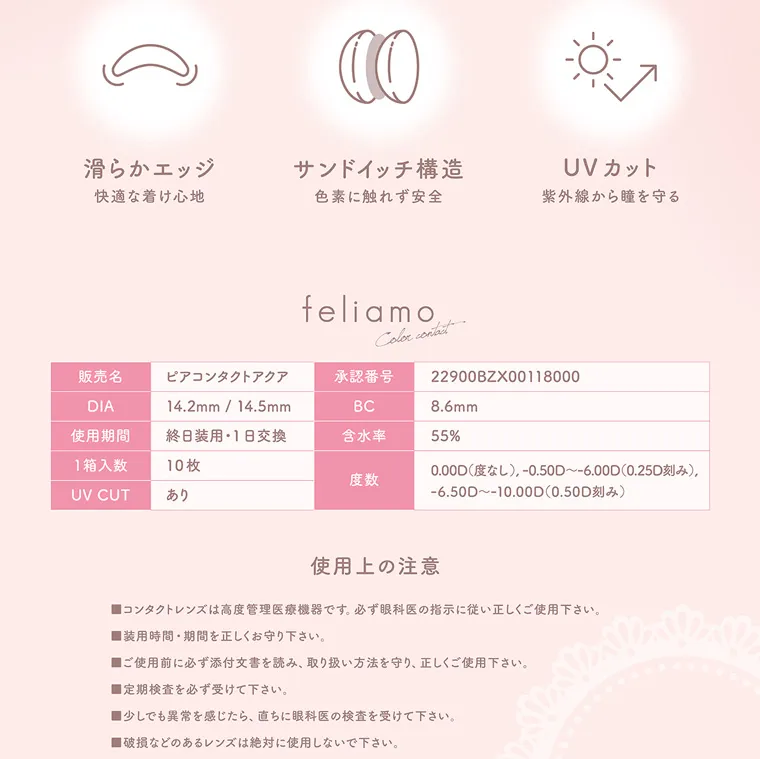 白石麻衣イメージモデルカラコン feliamo -フェリアモ|滑らかエッジ 快適な着け心地 サンドイッチ構造 色素に触れず安全 UVカット 紫外線から瞳を守る feliamo Color contact 販売名 ピアコンタクトアクア DIA 14.2mm/14.5mm 使用期間 終日装用 1日交換 1箱入数 10枚 承認番号 22900BZX00118000 BC 8.6mm 含水率 55% UV CUT あり 度数 0.00D(度なし) -0.50D~-6.00D(0.25D刻み), -6.50D~-10.00D(0.50D刻み) 使用上の注意 ■コンタクトレンズは高度管理医療機器です。 必ず眼科医の指示に従い正しくご使用下さい。 装用時間・期間を正しくお守り下さい。 ■ご使用前に必ず添付文書を読み、 取り扱い方法を守り、正しくご使用下さい。 ■定期検査を必ず受けて下さい。 ■少しでも異常を感じたら、直ちに眼科医の検査を受けて下さい。 ■破損などのあるレンズは絶対に使用しないで下さい。
