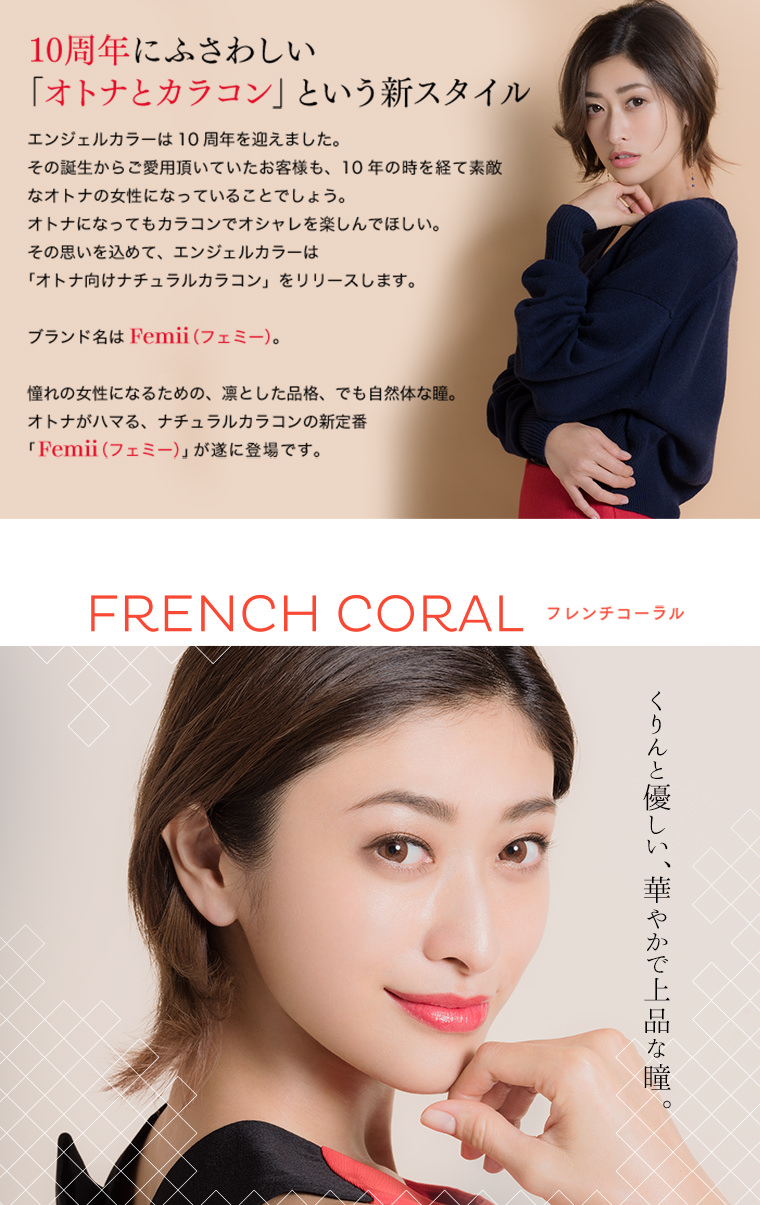 山田優イメージモデルカラコン Femii フェミー|10周年にふさわしい 「オトナとカラコン」という新スタイル エンジェルカラーは10周年を迎えました。その誕生からご愛用頂いていたお客様も、10年の時を経て素敵なオトナの女性になっていることでしょう。 オトナになってもカラコンでオシャレを楽しんでほしい。その思いを込めて、エンジェルカラーは「オトナ向けナチュラルカラコン」をリリースします。
ブランド名は Femii(フェミー)。憧れの女性になるための、凛とした品格、でも自然体な瞳。オトナがハマる、ナチュラルカラコンの新定番「Femii (フェミー)」が遂に登場です。FRENCH CORAL フレンチコーラル くりんと優しい、華やかで上品な瞳。