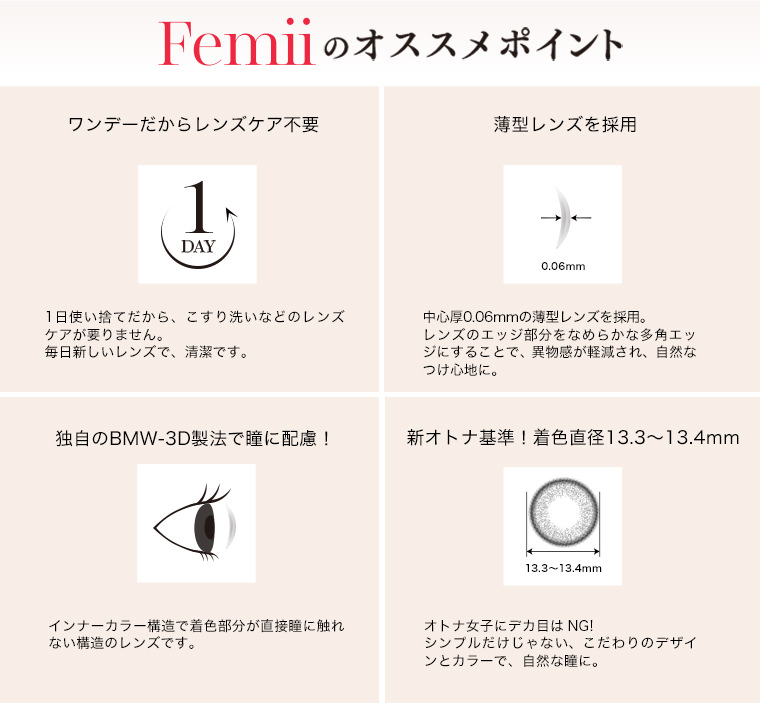 山田優イメージモデルカラコン Femii フェミー|Femilのオススメポイント【ワンデーだからレンズケア不要】1日使い捨てだから、こすり洗いなどのレンズケアが要りません。毎日新しいレンズで、清潔です。【薄型レンズを採用】中心厚0.06mmの薄型レンズを採用。レンズのエッジ部分をなめらかな多角エッジにすることで、異物感が軽減され、自然なつけ心地に。【独自のBMW-3D製法で瞳に配慮!】インナーカラー構造で着色部分が直接瞳に触れない構造のレンズです。【新オトナ基準!着色直径13.3~13.4mm】オトナ女子にデカ目はNG!シンプルだけじゃない、こだわりのデザインとカラーで、自然な瞳に。