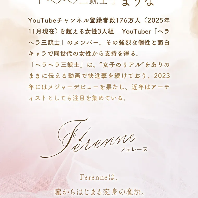 まりなイメージモデル【フェレーヌ／ferenne】｜「ヘラヘラ三銃士」まりな Youtubeチャンネル登録者数176万人(2024年7月現在)を超える女性3人組Youtuber「ヘラヘラ三銃士」のメンバー。その強烈な個性と面白キャラで同世代の女性から指示を得る。「ヘラヘラ三銃士」は、“女子のリアル”をありのままに伝える動画で快進撃を続けており、2023年にはメジャーデビューを果たし、近年ではアーティストとしても注目を集めている。ferenne フェレーヌ 
