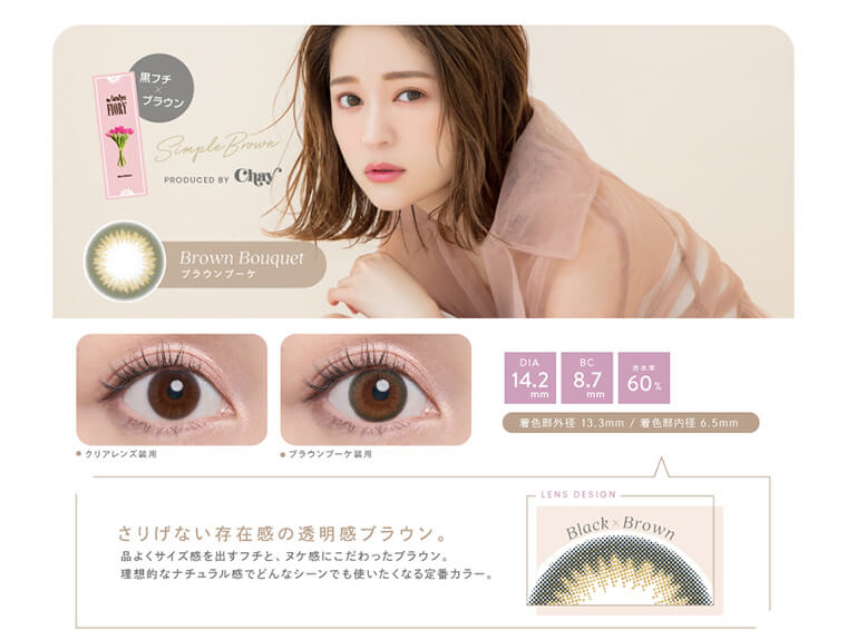 chayプロデュースカラコン【フィオリー/FIORY】|黒フチ×ブラウン SimpleBrown PRODUCED BY Chay Brown Bouquetブラウンブーケ クリアレンズ装用 ブラウンブーケ装用 DIA14.2mm BC8.7mm 含水率60% 着色部外径 13.3mm / 着色部内径 6.5mm さりげない存在感の透明感ブラウン。品よくサイズ感を出すフチと、ヌケ感にこだわったブラウン。理想的なナチュラル感でどんなシーンでも使いたくなる定番カラー。 LENS DESIGN Black×Brown