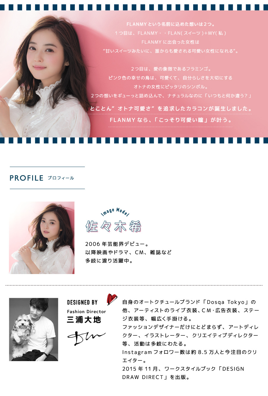佐々木希イメージモデルカラコン FLANMY -フランミー|佐々木希 フランミー商品紹介08FLANMY という名前に込めた想いは2つ。1つ目は、FLANMY・・FLAN(スイーツ)+MY(私) FLANMYに出会った女性は『甘いスイーツみたいに、誰からも愛される可愛い女性になれる』。2つ目は、愛の象徴であるフラミンゴ。ピンク色の幸せの鳥は、可愛くて、自分らしさを大切にするオトナの女性にピッタリのシンボル。2つの想いをギューっと詰め込んで、ナチュラルなのに「いつもと何か違う?」とことん『オトナ可愛さ』を追求したカラコンが誕生しました。FLANMY なら、「こっそり可愛い瞳」が叶う。【PROFILE プロフィール】Image Model 佐々木希|2006年芸能界デビュー。以降映画やドラマ、CM、雑誌など多岐に渡り活躍中。DESIGNED BY Fashion Director 三浦大地|自身のオートクチュールブランド「Dosqa Tokyo」の他、アーティストのライブ衣装、CM・広告衣装、ステー ジ衣装等、幅広く手掛ける。ファッションデザイナーだけにとどまらず、アートディレ クター、イラストレーター、クリエイティブディレクター等、活動は多岐にわたる。Instagramフォロワー数は約8.5万人と今注目のクリエイター。2015年11月、ワークスタイルブック「DESIGN DRAW DIRECT」を出版。