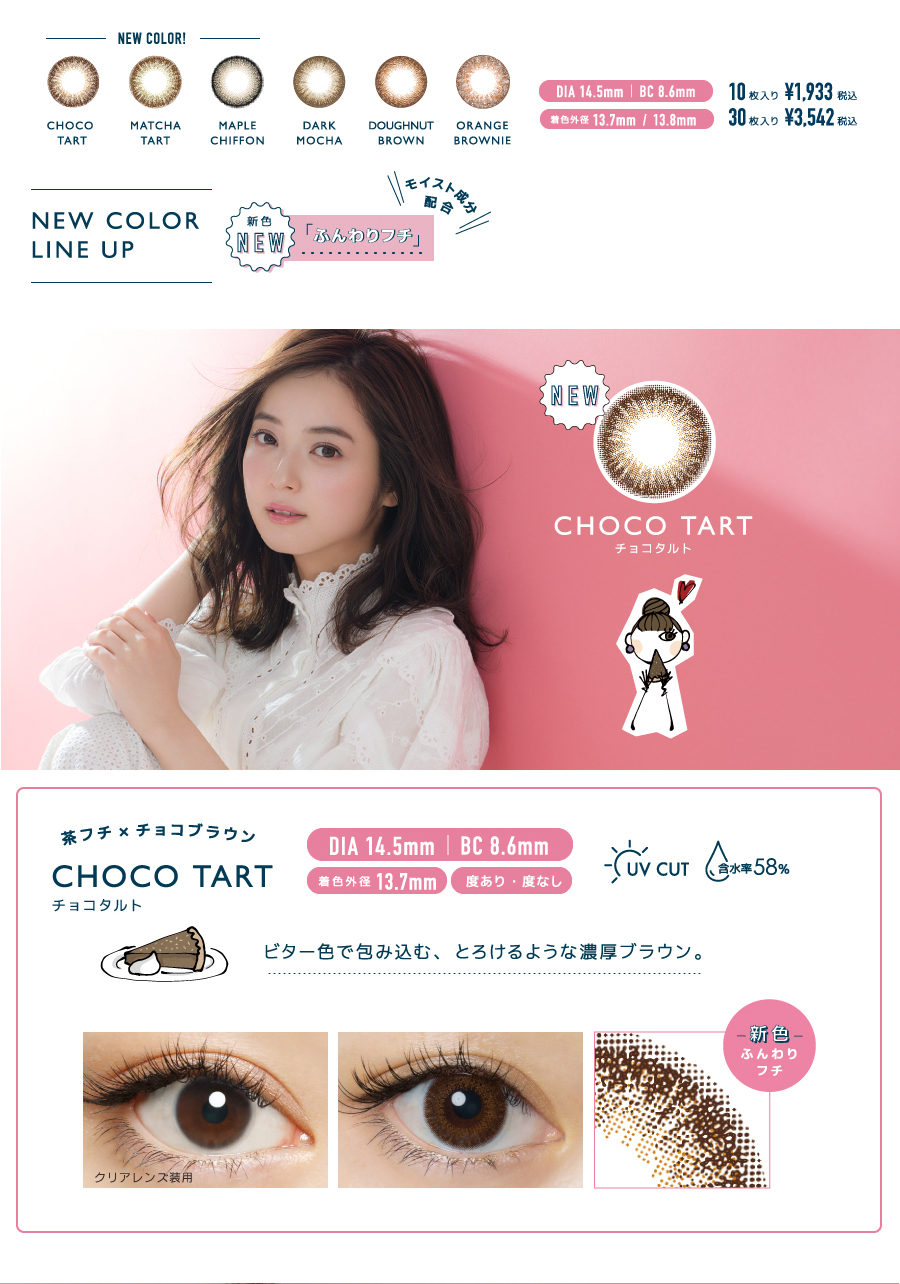 佐々木希イメージモデルカラコン FLANMY -フランミー|NEW COLOR!!>CHOCO TART/MATCHA TART/MAPLE CHIFFON、DARK MOCHA/DOUGHNUT BROWN/ORANGE BROWNIE DIA14.5mm|BC8.6mm|着色外径13.7mm/13.8mm|10枚入り¥1,933税込、30枚入り¥3,542税込<NEW COLOR LINE UP>\モイスト成分配合/新色NEW「ふんわりフチ」NEW【CHOCO TART -チョコタルト】茶フチ×チョコブラウン|ビター色で包み込む、とろけるような濃厚ブラウン。DIA14.5mm/BC8.6mm/着色外径 13.7mm/度あり・度なし/新色ふんわりフチ