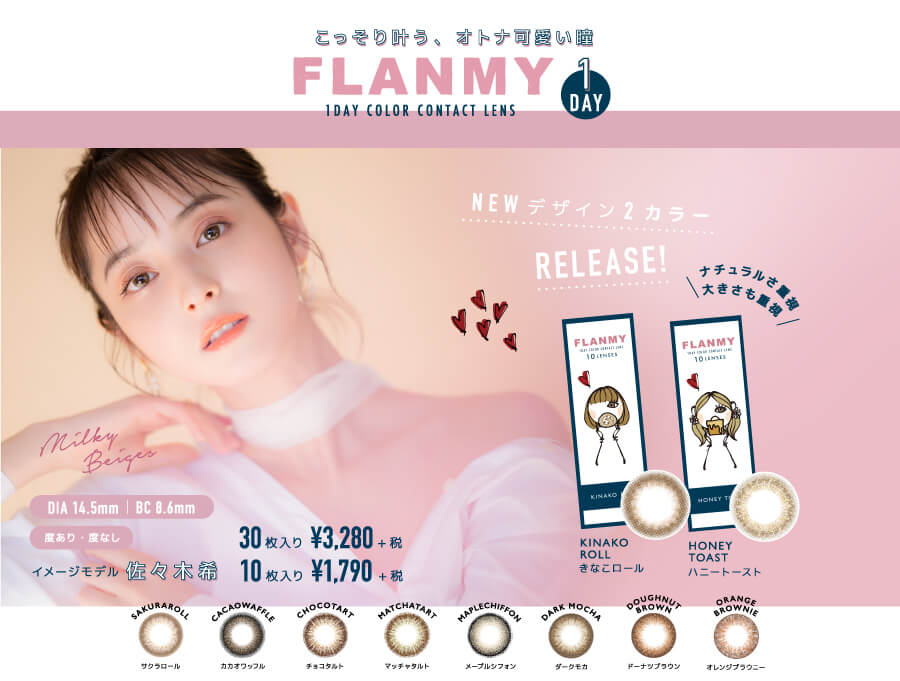 佐々木希イメージモデルカラコン FLANMY -フランミー|【こっそり叶う、オトナ可愛い瞳 FLANMY 1DAY】 1DAY COLOR CONTACT LENS NEWデザイン2カラーRELEASE! ナチュラルさ重視 大きさも重視 NEW!>KINAKOROLL / HANEYTOAST milky beige< DIA 14.5mm | BC 8.6mm 度あり・度なし イメージモデル佐々木希 SAKURAROLL -サクラロール CACAOWAFFLE -カカオワッフル CHOCOTART -チョコタルト MATCHTART -マッチャタルト MAPLECHIFON -メープルシフォン DARKMOCHA -ダークモカ DOUGHNUTBROWN -ドーナツブラウン ORANGEBROWNIE -オレンジブラウニー 30枚入り¥3,280+税 10枚入り ¥1,790+税