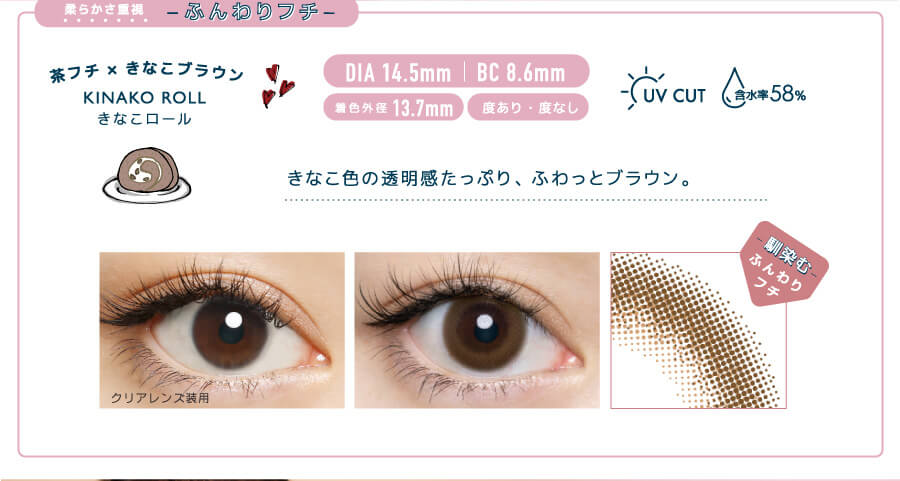 佐々木希イメージモデルカラコン FLANMY -フランミー|柔らかさ重視 -ふんわりフチ- 茶フチ×きなこブラウン KINAKO ROLL -きなこロール DIA 14.5mm | BC 8.6mm 着色外径13.7㎜ 度あり・度なし UV CUT 含水率58% きなこ色の透明感たっぷり、ふわっとブラウン。 クリアレンズ装用 馴染むふんわりフチ
