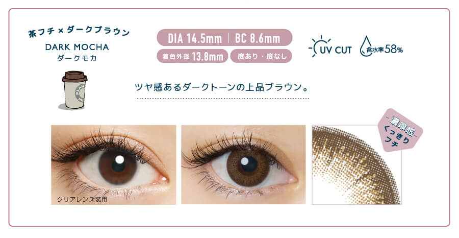 佐々木希イメージモデルカラコン FLANMY -フランミー|茶フチ×ダークブラウン DARK MOCHA -ダークモカ DIA 14.5mm | BC 8.6mm 着色外径13.8㎜ 度あり・度なし UV CUT 含水率58% ツヤ感あるダークトーンの上品ブラウン。 クリアレンズ装用 -濃厚感-くっきりフチ