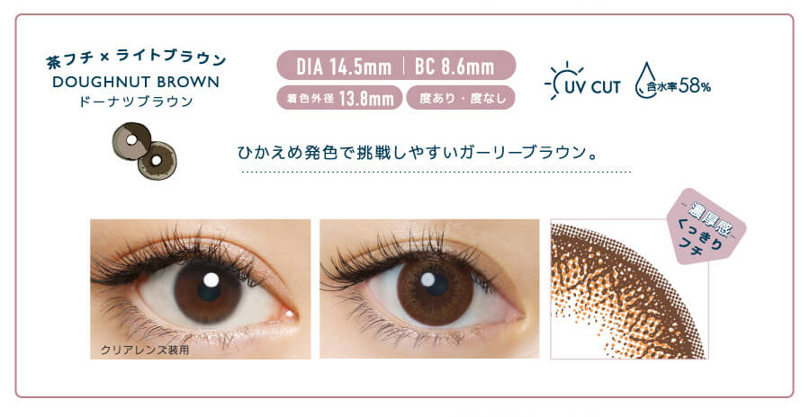 佐々木希イメージモデルカラコン FLANMY -フランミー|茶フチ×ライトブラウン DOUGHNUT BROWN -ドーナツブラウン DIA 14.5㎜ | BC 8.6mm 着色外径13.8㎜ 度あり・度なし UV CUT 含水率58% ひかえめ発色で挑戦しやすいガーリーブラウン。 クリアレンズ装用 -濃厚感-くっきりフチ