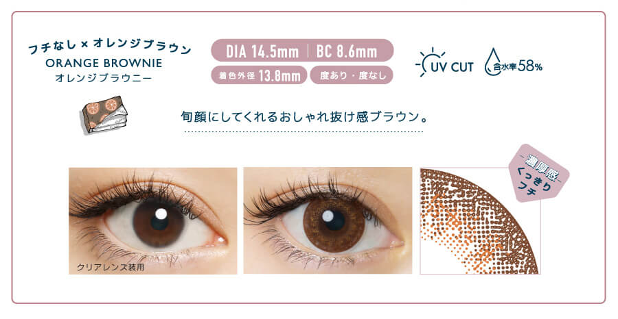 佐々木希イメージモデルカラコン FLANMY -フランミー|フチなし×オレンジブラウン ORANGE BROWNIE -オレンジブラウニー DIA 14.5㎜ | BC 8.6㎜ 着色外径13.8㎜ 度あり・度なし UV CUT 含水率58% 旬顔にしてくれるおしゃれ抜け感ブラウン。 クリアレンズ装用 -濃厚感-くっきりフチ