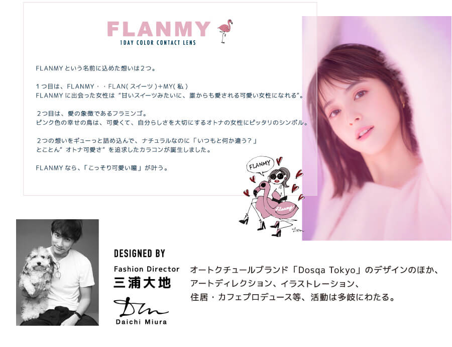佐々木希イメージモデルカラコン FLANMY -フランミー|Image Model 佐々木希イメージモデル 【こっそり叶う、オトナ可愛い瞳 FLANMY 1DAY COLOR CONTACT LENS】 FLANMYという名前に込めた想いは2つ。1つ目は、FLANMY・・FLAN(スイーツ)+MY(私)。FLANMYに出会った女性は“甘いスイーツみたいに、誰からも愛される可愛い女性になれる”。2つ目は、愛の象徴であるフラミンゴ。ピンク色の幸せの鳥は、可愛くて、自分らしさを大切にするオトナの女性にピッタリのシンボル。2つの想いをギューっと詰め込んで、ナチュラルなのに「いつもと何か違う?」とことん”オトナ可愛さ”を追求したカラコンが誕生しました。FLANMYなら、「こっそり可愛い瞳」が叶う。【DESIGNED BY Fashion Director 三浦大地】 オートクチュールブラウンド「Dosqa Tokyo」のデザインのほか、アートディレクション、イラストレーション、住居・カフェプロデュース等、活動は多岐にわたる。