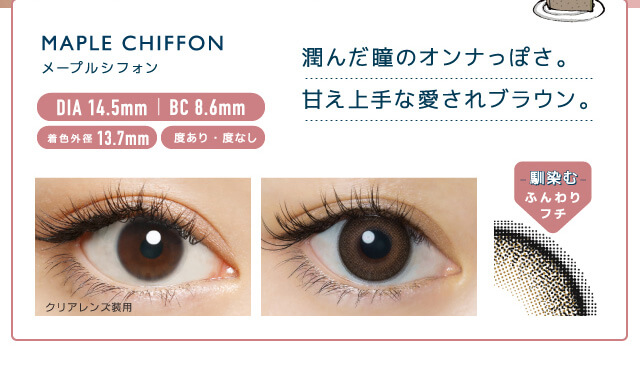 佐々木希イメージモデルカラコン FLANMY -フランミー|MAPLE CHIFFON -メープルシフォン MAPLE CHIFFON -メープルシフォン DIA14.5㎜ | BC 8.6mm 着色外径13.7㎜ 度あり・度なし うるんだ瞳のオンナっぽさ。甘え上手な愛されブラウン。 クリアレンズ装用 -馴染む-ふんわりフチ