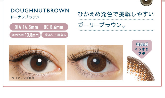 佐々木希イメージモデルカラコン FLANMY -フランミー|DOUGHNUT BROWN -ドーナツブラウン DIA 14.5㎜ | BC 8.6mm 着色外径13.8㎜ 度あり・度なし ひかえめ発色で挑戦しやすいガーリーブラウン。 クリアレンズ装用 -濃厚感-くっきりフチ