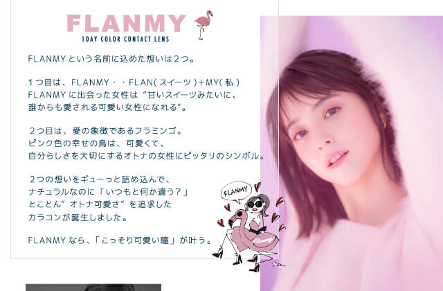 佐々木希イメージモデルカラコン FLANMY -フランミー|Image Model 佐々木希イメージモデル 【こっそり叶う、オトナ可愛い瞳 FLANMY 1DAY COLOR CONTACT LENS】 FLANMYという名前に込めた想いは2つ。1つ目は、FLANMY・・FLAN(スイーツ)+MY(私)。FLANMYに出会った女性は“甘いスイーツみたいに、誰からも愛される可愛い女性になれる”。2つ目は、愛の象徴であるフラミンゴ。ピンク色の幸せの鳥は、可愛くて、自分らしさを大切にするオトナの女性にピッタリのシンボル。2つの想いをギューっと詰め込んで、ナチュラルなのに「いつもと何か違う?」とことん”オトナ可愛さ”を追求したカラコンが誕生しました。FLANMYなら、「こっそり可愛い瞳」が叶う。