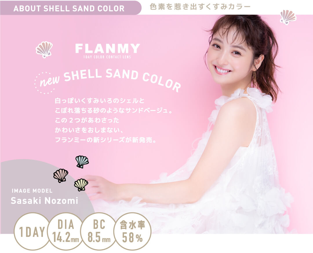 佐々木希イメージモデルカラコン FLANMY -フランミー｜ABOUT　SHELL　SAND　COLOR　色素を惹き出すくすみカラー　SHELL　SAND　COLOR　白っぽいくすみいろのシェルとこぼれ落ちる砂のようなサンドベージュ。この2つがあわさったかわいさをおしまない、フランミーの新シリーズが新発売。IMAGE　MODEL　Sasaki　Nozomi　1DAY　DIA14.2mm　BC8.5mm　含水率58%
