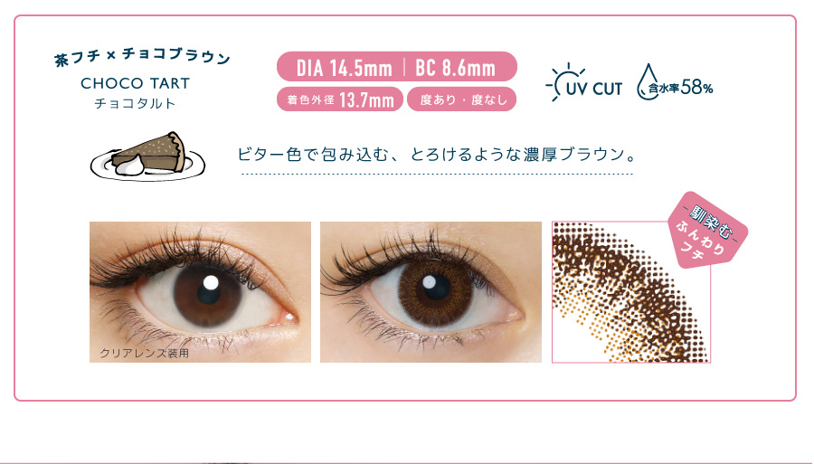 佐々木希イメージモデルカラコン FLANMY -フランミー|茶フチ×チョコブラウン CHOCOTART -チョコタルト DIA 14.5mm | BC 8.6mm 着色外径13.7mm 度あり・度なし UV CUT 含水率58% ビター色で包み込む、とろけるような濃厚ブラウン。 クリアレンズ装用 -馴染む-ふんわりフチ