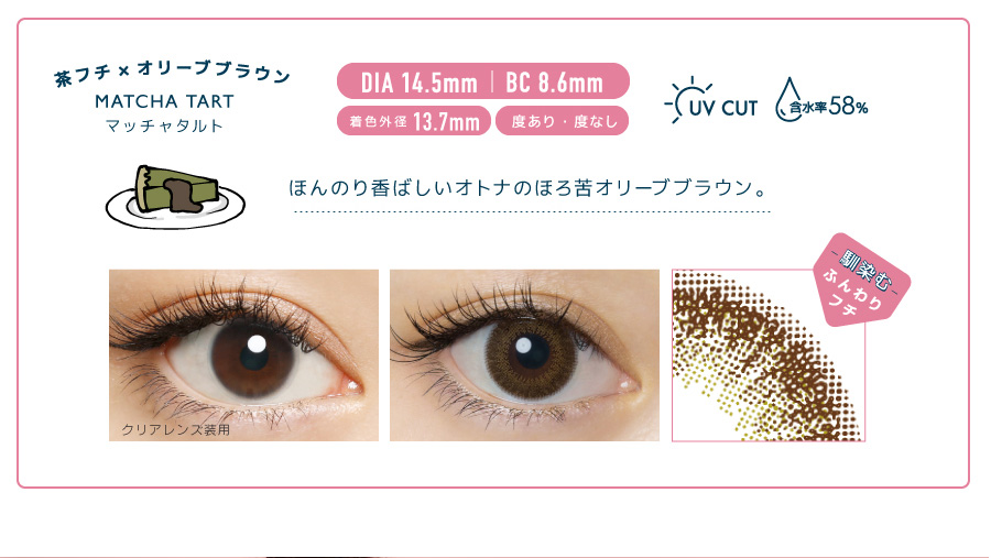 佐々木希イメージモデルカラコン FLANMY -フランミー|茶フチ×オリーブブラウン MATCH TART -マッチャタルト DIA 14.5mm | BC 8.6mm 着色外径13.7㎜ 度あり・度なし UV CUT 含水率58% ほんのり香ばしいオトナのほろ苦オリーブブラウン。 クリアレンズ装用 -馴染む-ふんわりフチ