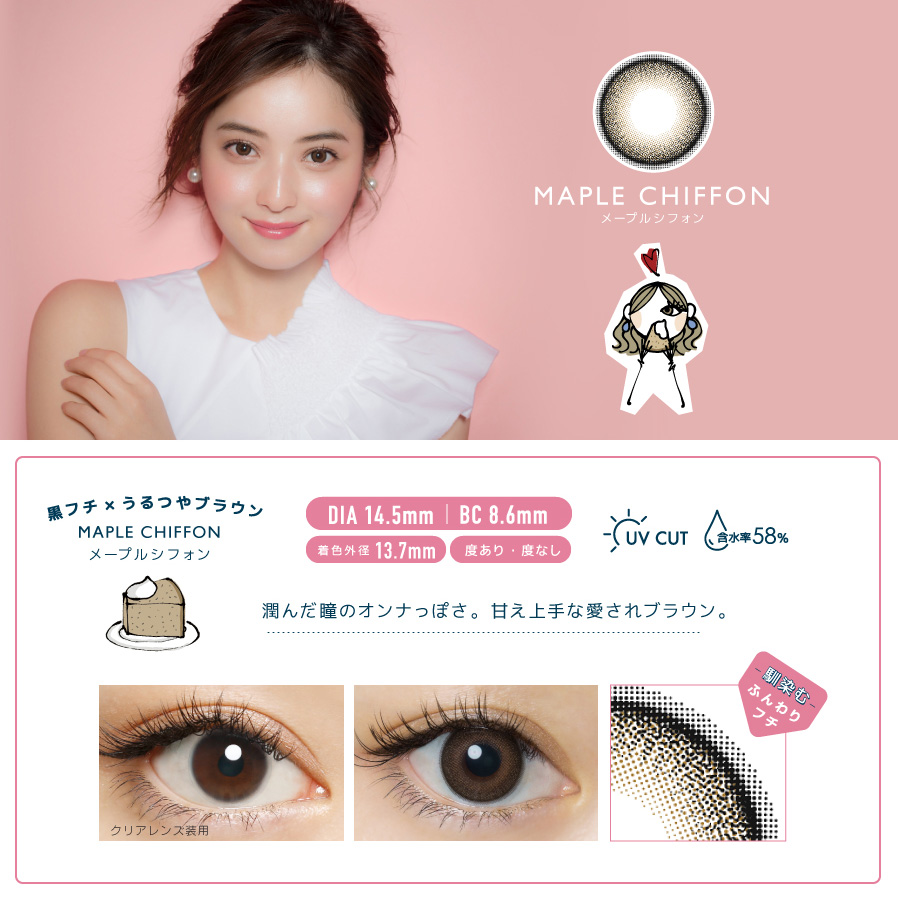 佐々木希イメージモデルカラコン FLANMY -フランミー|MAPLE CHIFFON -メープルシフォン 黒フチ×うるつやブラウン MAPLE CHIFFON -メープルシフォン DIA14.5㎜ | BC 8.6mm 着色外径13.7㎜ 度あり・度なし UV CUT 含水率58% うるんだ瞳のオンナっぽさ。甘え上手な愛されブラウン。 クリアレンズ装用 -馴染む-ふんわりフチ