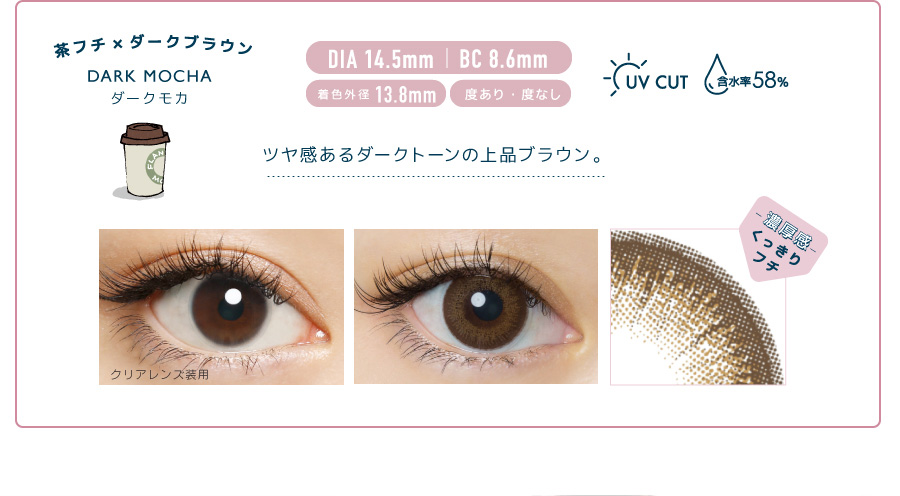 佐々木希イメージモデルカラコン FLANMY -フランミー|茶フチ×ダークブラウン DARK MOCHA -ダークモカ DIA 14.5mm | BC 8.6mm 着色外径13.8㎜ 度あり・度なし UV CUT 含水率58% ツヤ感あるダークトーンの上品ブラウン。 クリアレンズ装用 -濃厚感-くっきりフチ