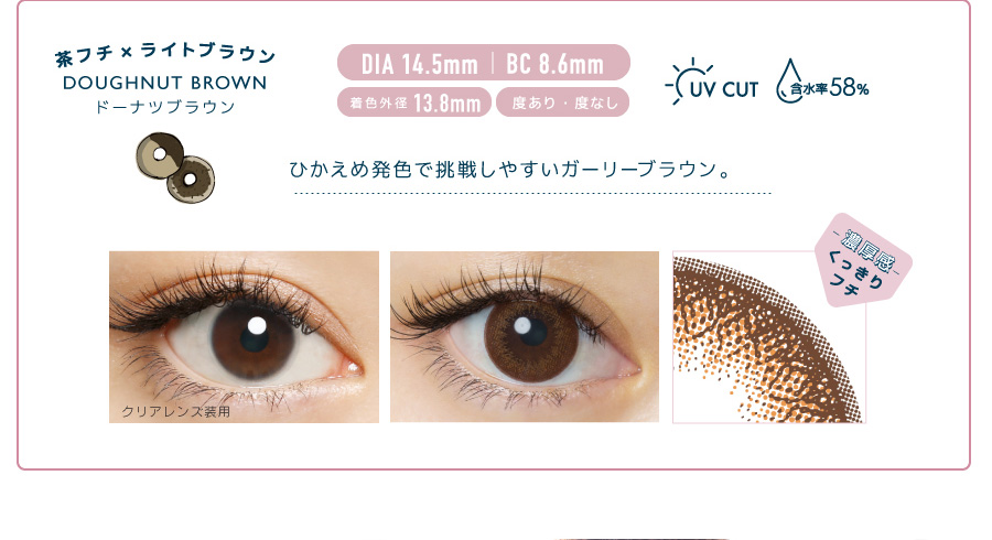 佐々木希イメージモデルカラコン FLANMY -フランミー|茶フチ×ライトブラウン DOUGHNUT BROWN -ドーナツブラウン DIA 14.5㎜ | BC 8.6mm 着色外径13.8㎜ 度あり・度なし UV CUT 含水率58% ひかえめ発色で挑戦しやすいガーリーブラウン。 クリアレンズ装用 -濃厚感-くっきりフチ