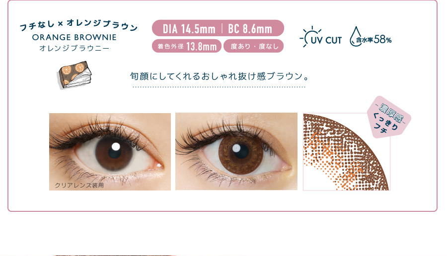 佐々木希イメージモデルカラコン FLANMY -フランミー|フチなし×オレンジブラウン ORANGE BROWNIE -オレンジブラウニー DIA 14.5㎜ | BC 8.6㎜ 着色外径13.8㎜ 度あり・度なし UV CUT 含水率58% 旬顔にしてくれるおしゃれ抜け感ブラウン。 クリアレンズ装用 -濃厚感-くっきりフチ