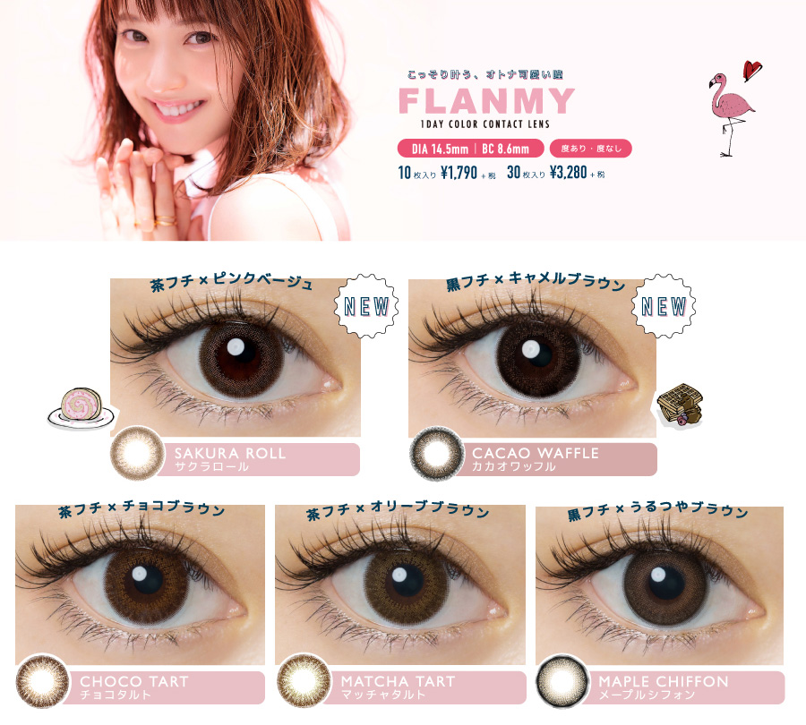 佐々木希イメージモデルカラコン FLANMY -フランミー|こっそり叶う、オトナ可愛い瞳 FLANMY 1DAY COLOR CONTACT LENS DIA14.5㎜ | BC 8.6mm 度あり・度なし 10枚入り¥1,790+税 30枚入り¥3,280+税 <NEW> 茶フチ×ピンクベージュ SAKURA ROLL -サクラロール <NEW> 黒フチ×キャメルブラウン CACAO WAFFLE -カカオワッフル 茶フチ×チョコブラウン CHOCO TART -チョコタルト 茶フチ×オリーブブラウン MATCH TART -マッチャタルト 黒フチ×うるつやブラウン MAPLE CHIFFON -メープルシフォン