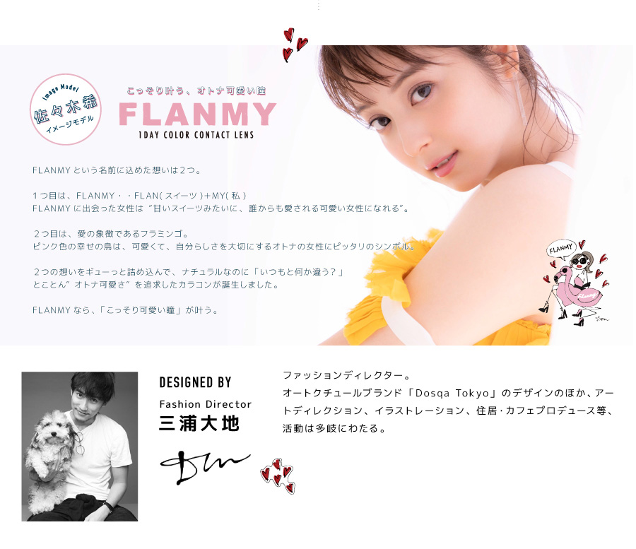 佐々木希イメージモデルカラコン FLANMY -フランミー|Image Model 佐々木希イメージモデル 【こっそり叶う、オトナ可愛い瞳 FLANMY 1DAY COLOR CONTACT LENS】 FLANMYという名前に込めた想いは2つ。1つ目は、FLANMY・・FLAN(スイーツ)+MY(私)。FLANMYに出会った女性は“甘いスイーツみたいに、誰からも愛される可愛い女性になれる”。2つ目は、愛の象徴であるフラミンゴ。ピンク色の幸せの鳥は、可愛くて、自分らしさを大切にするオトナの女性にピッタリのシンボル。2つの想いをギューっと詰め込んで、ナチュラルなのに「いつもと何か違う?」とことん”オトナ可愛さ”を追求したカラコンが誕生しました。FLANMYなら、「こっそり可愛い瞳」が叶う。【DESIGNED BY Fashion Director 三浦大地】 ファッションディレクター。オートクチュールブラウンド「Dosqa Tokyo」のデザインのほか、アートディレクション、イラストレーション、住居・カフェプロデュース等、活動は多岐にわたる。