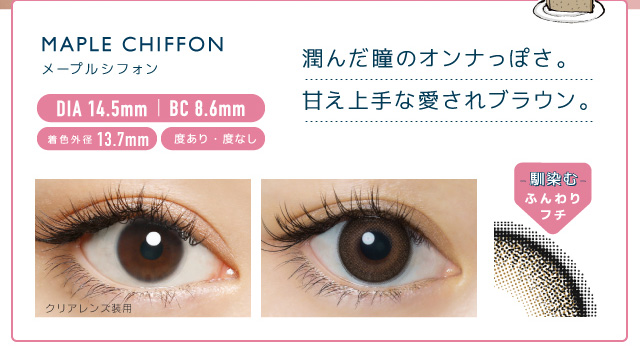 佐々木希イメージモデルカラコン FLANMY -フランミー|黒フチ×うるつやブラウン MAPLE CHIFFON -メープルシフォン MAPLE CHIFFON -メープルシフォン DIA14.5㎜ | BC 8.6mm 着色外径13.7㎜ 度あり・度なし うるんだ瞳のオンナっぽさ。甘え上手な愛されブラウン。 クリアレンズ装用 -馴染む-ふんわりフチ