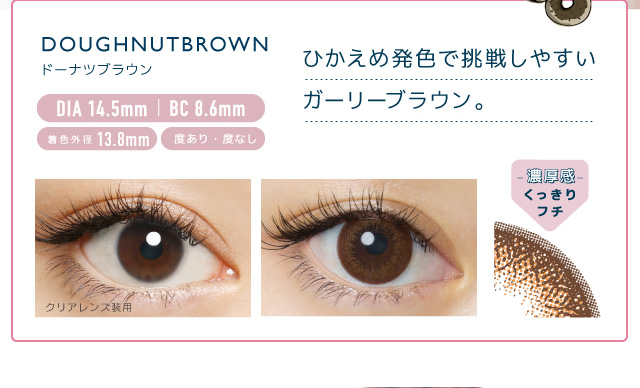 佐々木希イメージモデルカラコン FLANMY -フランミー|DOUGHNUT BROWN -ドーナツブラウン DIA 14.5㎜ | BC 8.6mm 着色外径13.8㎜ 度あり・度なし ひかえめ発色で挑戦しやすいガーリーブラウン。 クリアレンズ装用 -濃厚感-くっきりフチ