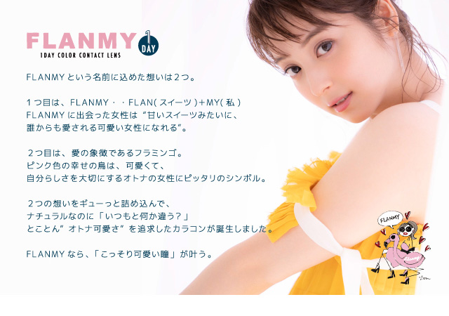 佐々木希イメージモデルカラコン FLANMY -フランミー|Image Model 佐々木希イメージモデル 【こっそり叶う、オトナ可愛い瞳 FLANMY 1DAY COLOR CONTACT LENS】 FLANMYという名前に込めた想いは2つ。1つ目は、FLANMY・・FLAN(スイーツ)+MY(私)。FLANMYに出会った女性は“甘いスイーツみたいに、誰からも愛される可愛い女性になれる”。2つ目は、愛の象徴であるフラミンゴ。ピンク色の幸せの鳥は、可愛くて、自分らしさを大切にするオトナの女性にピッタリのシンボル。2つの想いをギューっと詰め込んで、ナチュラルなのに「いつもと何か違う?」とことん”オトナ可愛さ”を追求したカラコンが誕生しました。FLANMYなら、「こっそり可愛い瞳」が叶う。