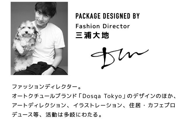 【DESIGNED BY Fashion Director 三浦大地】 ファッションディレクター。オートクチュールブラウンド「Dosqa Tokyo」のデザインのほか、アートディレクション、イラストレーション、住居・カフェプロデュース等、活動は多岐にわたる。