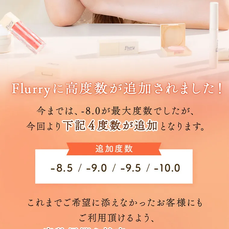 明日花キラライメージモデル flurry フルーリー｜Flurryに高度数が追加されました！今までは-8.0が最大度数でしたが、今回より下記４度数が追加となります。追加度数　-8.5/-9.0/-9.5/-10.0 これまでご希望に添えなかったお客様にもご利用いただけるよう、度数展開を拡充いたしました。