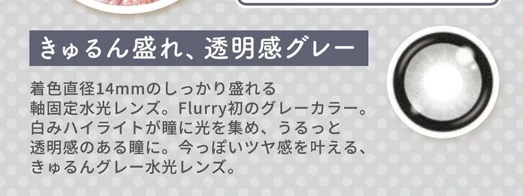 明日花キラライメージモデル flurry フルーリー｜きゅるん盛れ、透明感グレー 着色直径14mmのしっかり盛れる軸固定水光レンズ。Flurry初のグレーカラー。白みハイライトが瞳に光を集め、うるっと透明感のある瞳に。今っぽいツヤ感を叶える、きゅるんグレー水光レンズ。