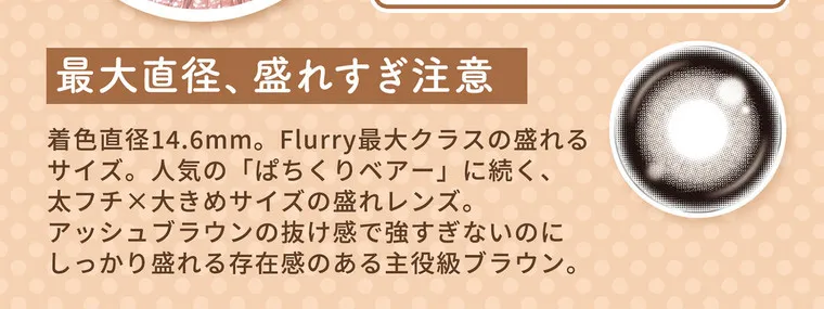 明日花キラライメージモデル flurry フルーリー｜最大直径、盛れすぎ注意 着色直径14.6mm。Flurry最大クラスの盛れるサイズ。人気の「ぱちくりベアー」に続く、太フチ×大きめサイズの盛れレンズ。アッシュブラウンの抜け感で強すぎないのにしっかり盛れる存在感のある主役級ブラウン。