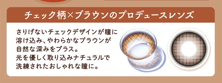 明日花キラライメージモデルカラコン【フルーリーマンスリー /Flurry Monthly】|チェック柄×ブラウンのプロデュースレンズ さりげないチェックデザインが瞳に溶け込み、やわらかなブラウンが自然な深みをプラス。光をやさしく取り込みナチュラルで洗練されたおしゃれな瞳に。