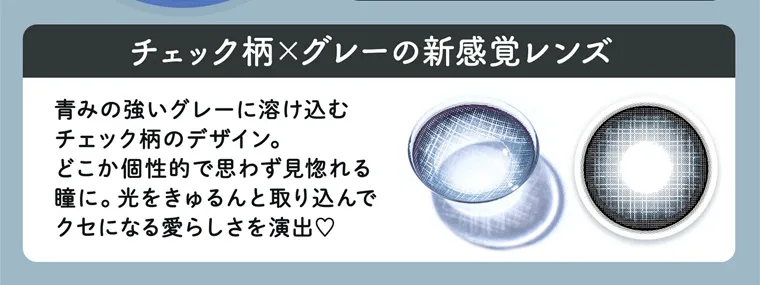 明日花キラライメージモデルカラコン【フルーリーマンスリー /Flurry Monthly】|チェック柄×グレーの新感覚レンズ 青みの強いグレーに溶け込むチェック柄のデザイン。どこか個性的で思わず見惚れる瞳に。光をきゅるんと取り込んでクセになる愛らしさを演出♡
