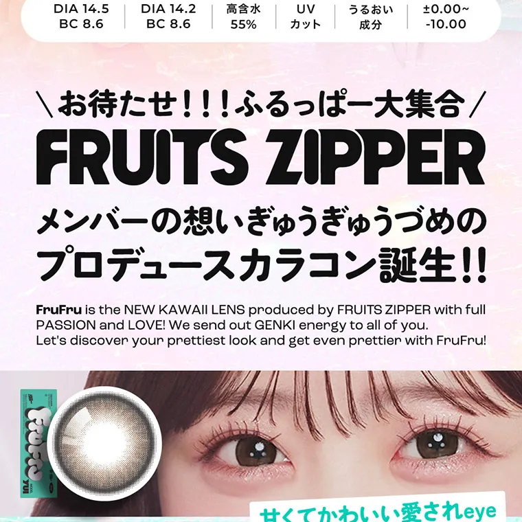 FRUITS ZIPPERイメージモデルカラコン frufru｜DIA14.5 BC8.6 DIA14.2 BC8.6 高含水55% UVカット うるおい成分 ±0.00~-10.00 お待たせ！！！ふるっぱー大集合 FRUITSZIPPER メンバーの想いぎゅうぎゅうづめのプロデュースカラコン誕生！！ 甘くてかわいい愛されeye