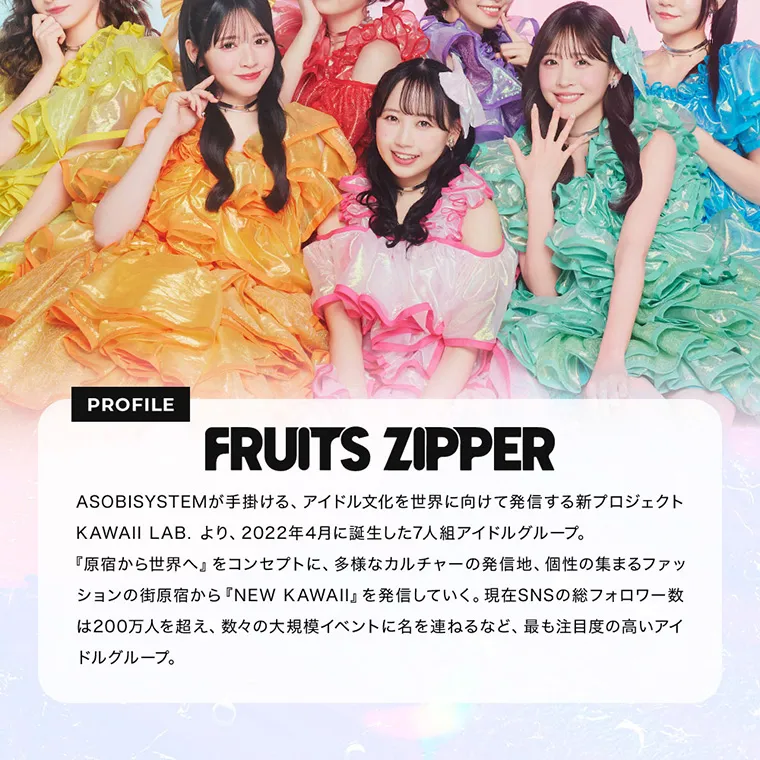 FRUITS ZIPPERイメージモデルカラコン frufru｜PROFILE FRUITSZIPPER ASOBISYSTEMが手掛ける、アイドル文化を世界に向けて発信する新プロジェクトKAWAII LAB. より、2022年4月に誕生した7人組アイドルグループ。『原宿から世界へ』をコンセプトに、多様なカルチャーの発信地、個性の集まるファッションの街原宿から『NEW KAWAII』を発信していく。現在SNSの総フォロワー数は200万人を超え、数々の大規模イベントに名を連ねるなど、最も注目度の高いアイドルグループ。