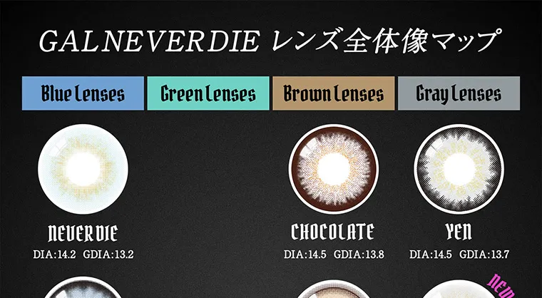 ちゃんみなプロデュースカラコン gal never die ギャルネバーダイ｜GALNEVERDIE レンズ全体像マップ Blue Lenses Green Lenses Brown Lenses Gray Lenses NEVER DIE CHOCOLATE YEN DIA:14.2 GDIA:13.2 DIA:14.5 GDIA:13.8 YEN DIA:14.5 GDIA:13.7 NEW