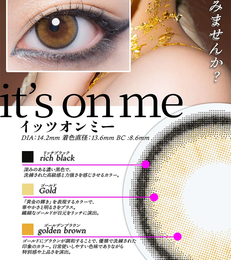 ちゃんみなイメージモデル｜gal_neverdie_1month -ギャルネバーダイマンスリー｜it's on me イッツオンミー DIA:14.2mm 着色直径:13.6mmBC:8.6mm リッチブラック rich black 深みのある濃い黒色で、 洗練された高級感と力強さを感じさせるカラー。ゴールド Gold「黄金の輝き」 を表現するカラーで、華やかさと明るさをプラス。繊細なゴールドが目元をリッチに演出。ゴールデンブラウン golden brown ゴールドにブラウンが調和することで、優雅で洗練された印象のカラー。 日常使いしやすい色味でありながら特別感や上品さを演出。