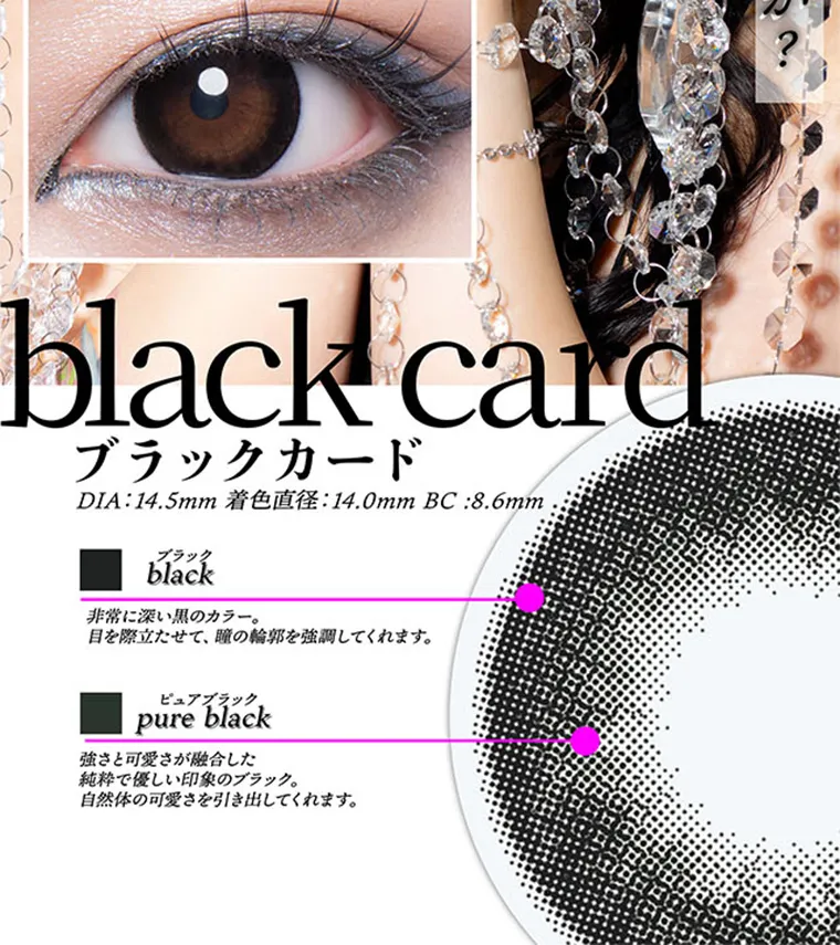 ちゃんみなイメージモデル｜gal_neverdie_1month -ギャルネバーダイマンスリー｜black card ブラックカード DIA:14.5mm 着色直径:14.0mm BC:8.6mm ブラック black 非常に深い黒のカラー。目を際立たせて、瞳の輪郭を強調してくれます。 ピュアブラック pure black 強さと可愛さが融合した 純粋で優しい印象のブラック。 自然体の可愛さを引き出してくれます。